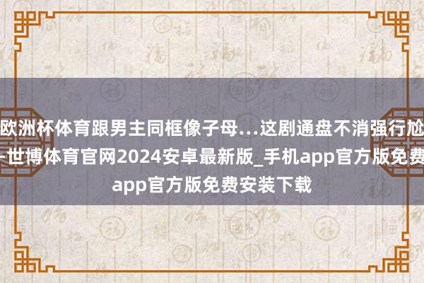 欧洲杯体育跟男主同框像子母…这剧通盘不消强行尬脸色戏啊-世博体育官网2024安卓最新版_手机app官方版免费安装下载