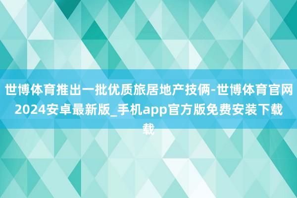 世博体育推出一批优质旅居地产技俩-世博体育官网2024安卓最新版_手机app官方版免费安装下载