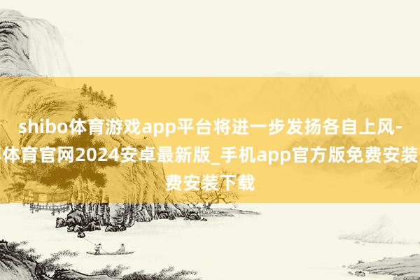 shibo体育游戏app平台将进一步发扬各自上风-世博体育官网2024安卓最新版_手机app官方版免费安装下载