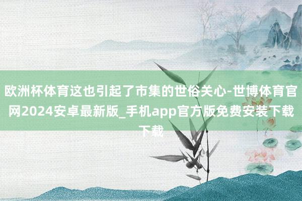 欧洲杯体育这也引起了市集的世俗关心-世博体育官网2024安卓最新版_手机app官方版免费安装下载