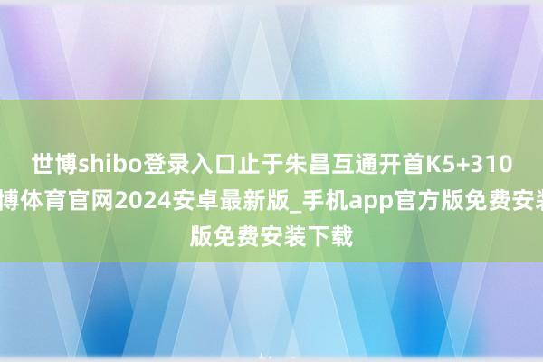 世博shibo登录入口止于朱昌互通开首K5+310处-世博体育官网2024安卓最新版_手机app官方版免费安装下载
