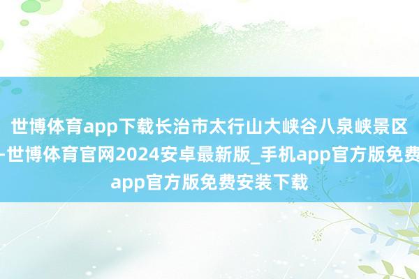 世博体育app下载长治市太行山大峡谷八泉峡景区打扰不凡-世博体育官网2024安卓最新版_手机app官方版免费安装下载