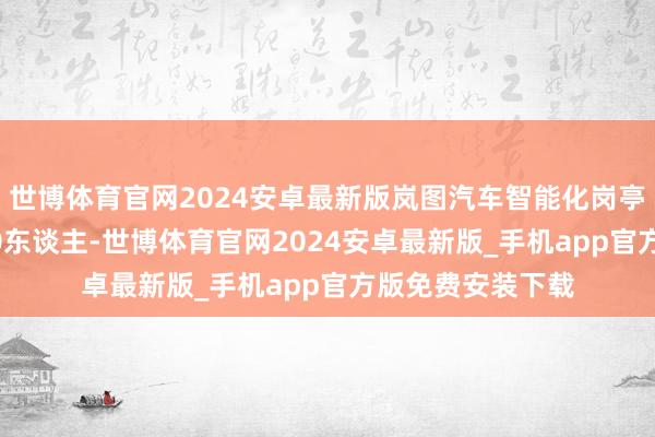 世博体育官网2024安卓最新版岚图汽车智能化岗亭就已入职近1000东谈主-世博体育官网2024安卓最新版_手机app官方版免费安装下载