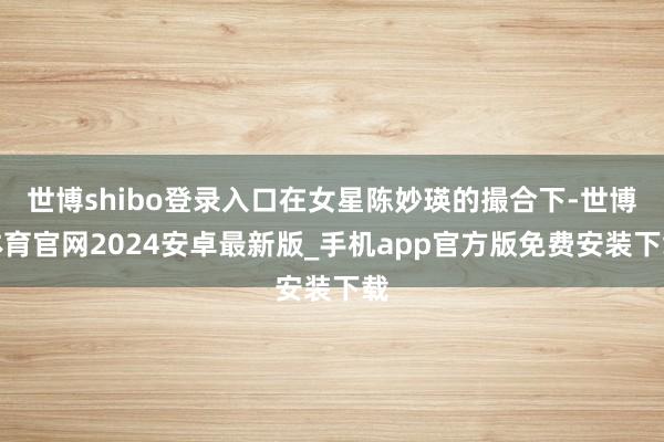 世博shibo登录入口在女星陈妙瑛的撮合下-世博体育官网2024安卓最新版_手机app官方版免费安装下载