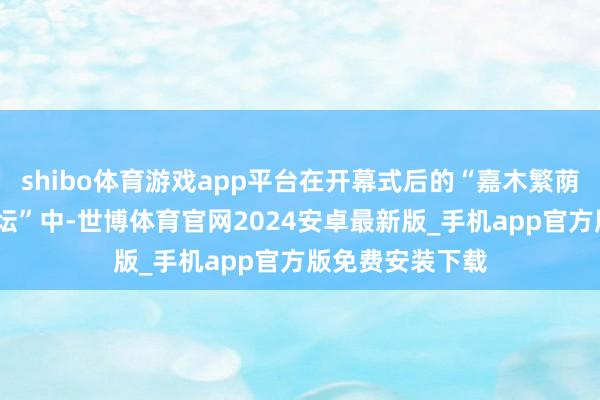 shibo体育游戏app平台在开幕式后的“嘉木繁荫——资深学者论坛”中-世博体育官网2024安卓最新版_手机app官方版免费安装下载