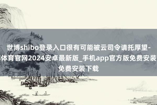 世博shibo登录入口很有可能被云司令请托厚望-世博体育官网2024安卓最新版_手机app官方版免费安装下载