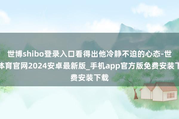 世博shibo登录入口看得出他冷静不迫的心态-世博体育官网2024安卓最新版_手机app官方版免费安装下载