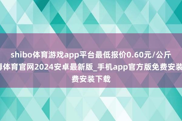 shibo体育游戏app平台最低报价0.60元/公斤-世博体育官网2024安卓最新版_手机app官方版免费安装下载