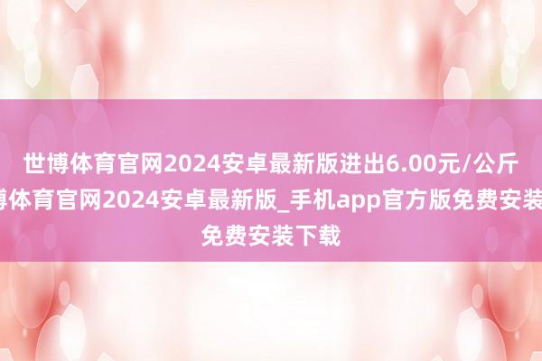 世博体育官网2024安卓最新版进出6.00元/公斤-世博体育官网2024安卓最新版_手机app官方版免费安装下载