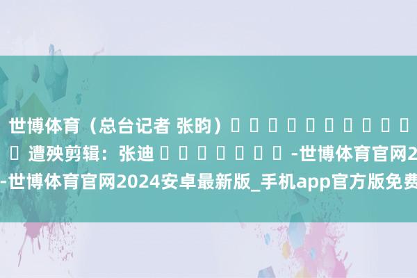 世博体育（总台记者 张昀）												  								遭殃剪辑：张迪 							-世博体育官网2024安卓最新版_手机app官方版免费安装下载
