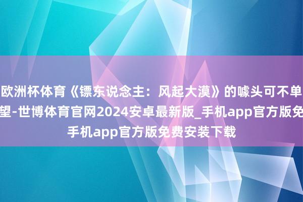 欧洲杯体育《镖东说念主:风起大漠》的噱头可不单是是演员威望-世博体育官网2024安卓最新版_手机app官方版免费安装下载