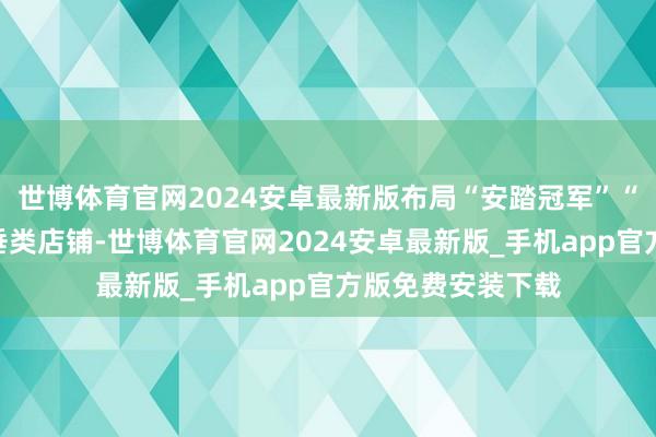 世博体育官网2024安卓最新版布局“安踏冠军”“安踏作品集”等垂类店铺-世博体育官网2024安卓最新版_手机app官方版免费安装下载
