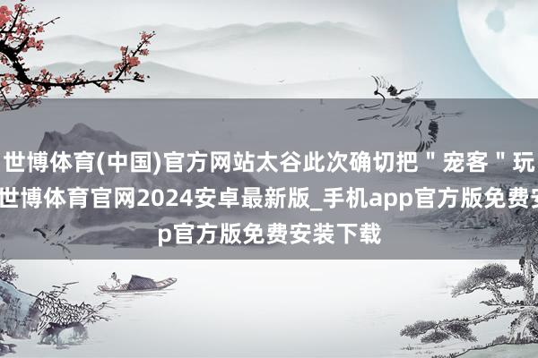 世博体育(中国)官方网站太谷此次确切把"宠客"玩昭着了-世博体育官网2024安卓最新版_手机app官方版免费安装下载