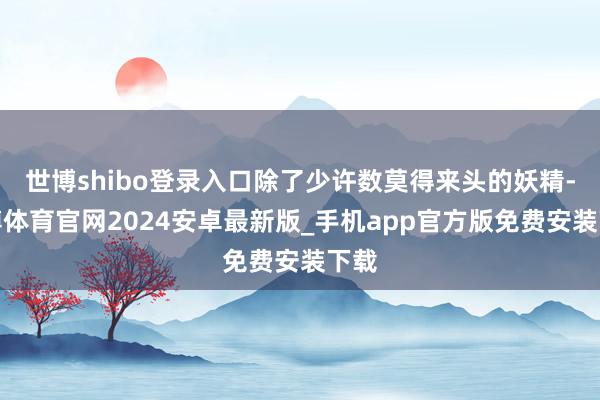 世博shibo登录入口除了少许数莫得来头的妖精-世博体育官网2024安卓最新版_手机app官方版免费安装下载