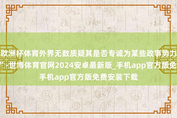 欧洲杯体育外界无数质疑其是否专诚为某些政事势力“透风报信”-世博体育官网2024安卓最新版_手机app官方版免费安装下载