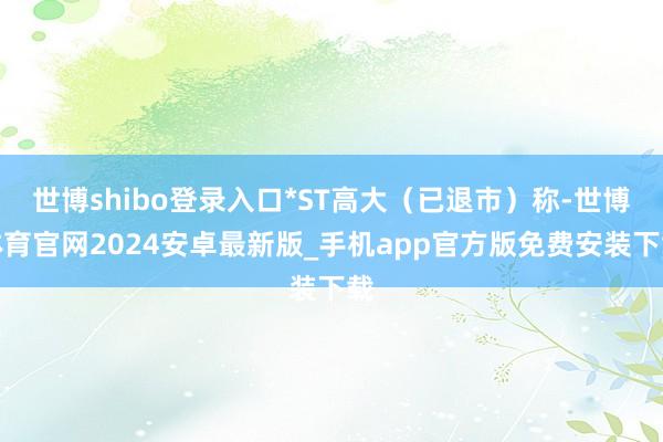 世博shibo登录入口*ST高大(已退市)称-世博体育官网2024安卓最新版_手机app官方版免费安装下载