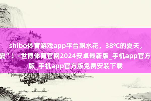 shibo体育游戏app平台飙水花,38℃的夏天,来巩义凉爽一“夏”!-世博体育官网2024安卓最新版_手机app官方版免费安装下载