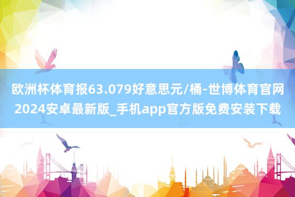 欧洲杯体育报63.079好意思元/桶-世博体育官网2024安卓最新版_手机app官方版免费安装下载