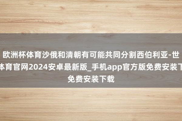 欧洲杯体育沙俄和清朝有可能共同分割西伯利亚-世博体育官网2024安卓最新版_手机app官方版免费安装下载