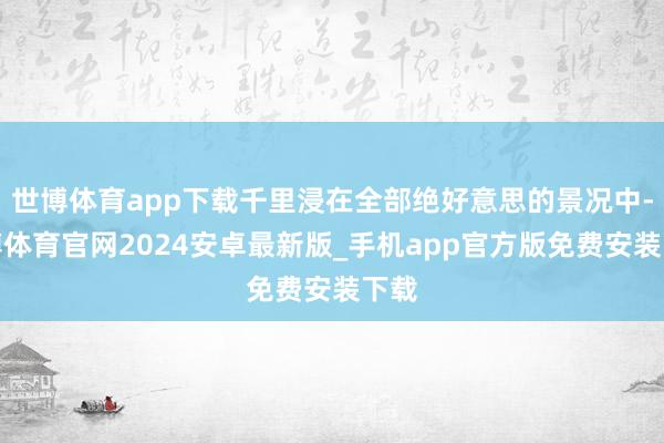 世博体育app下载千里浸在全部绝好意思的景况中-世博体育官网2024安卓最新版_手机app官方版免费安装下载