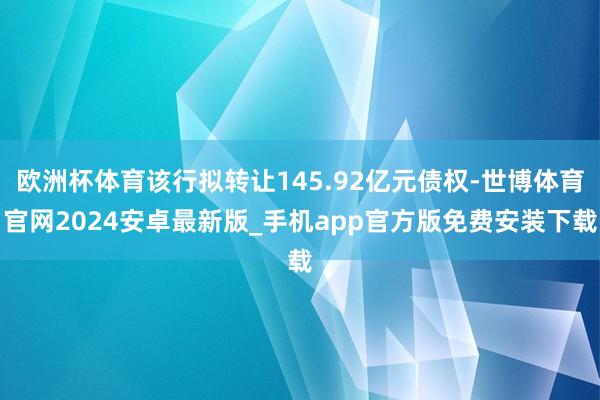 欧洲杯体育该行拟转让145.92亿元债权-世博体育官网2024安卓最新版_手机app官方版免费安装下载