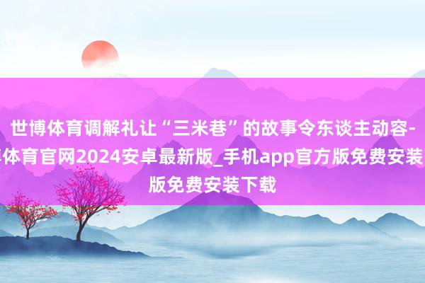 世博体育调解礼让“三米巷”的故事令东谈主动容-世博体育官网2024安卓最新版_手机app官方版免费安装下载