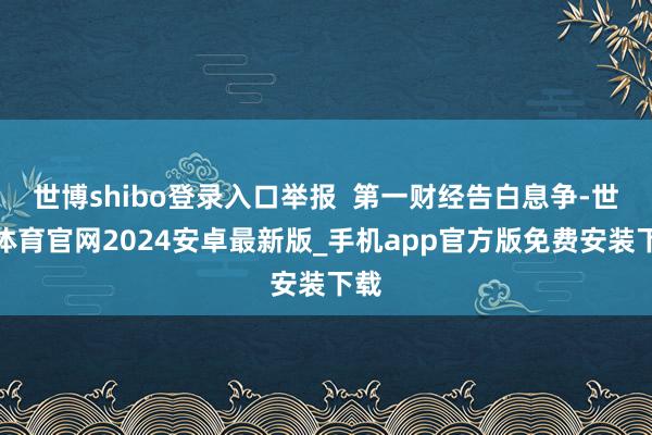 世博shibo登录入口举报  第一财经告白息争-世博体育官网2024安卓最新版_手机app官方版免费安装下载