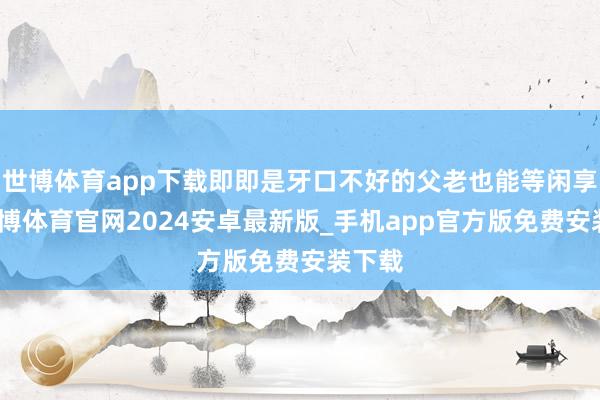 世博体育app下载即即是牙口不好的父老也能等闲享用-世博体育官网2024安卓最新版_手机app官方版免费安装下载