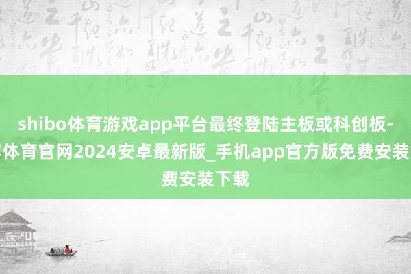 shibo体育游戏app平台最终登陆主板或科创板-世博体育官网2024安卓最新版_手机app官方版免费安装下载