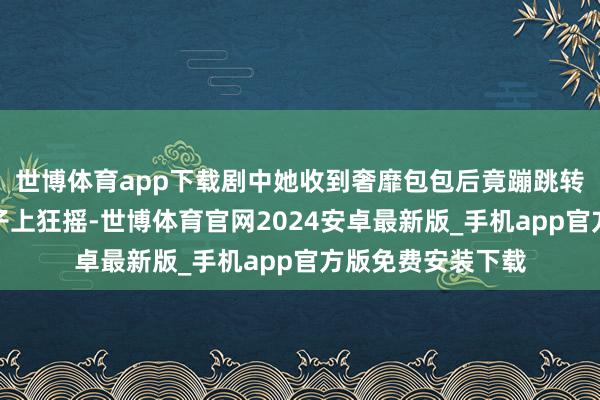 世博体育app下载剧中她收到奢靡包包后竟蹦跳转圈、把包甩到脖子上狂摇-世博体育官网2024安卓最新版_手机app官方版免费安装下载