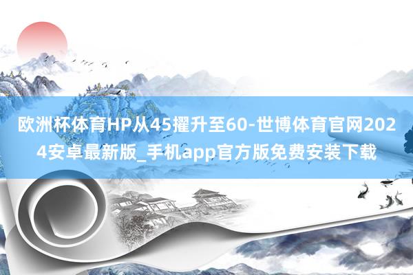 欧洲杯体育HP从45擢升至60-世博体育官网2024安卓最新版_手机app官方版免费安装下载