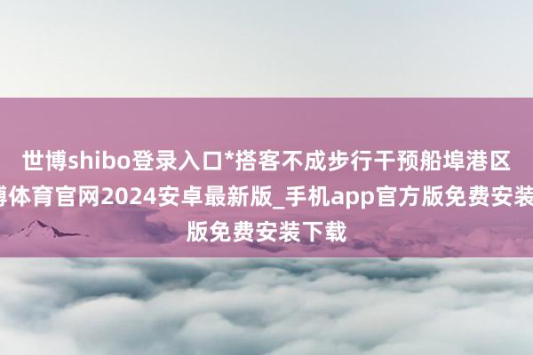 世博shibo登录入口*搭客不成步行干预船埠港区-世博体育官网2024安卓最新版_手机app官方版免费安装下载
