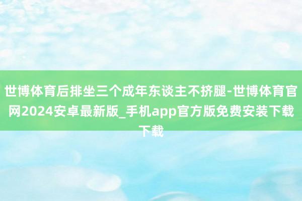 世博体育后排坐三个成年东谈主不挤腿-世博体育官网2024安卓最新版_手机app官方版免费安装下载