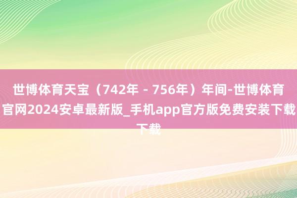 世博体育天宝（742年－756年）年间-世博体育官网2024安卓最新版_手机app官方版免费安装下载