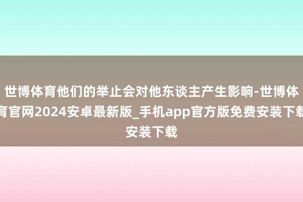 世博体育他们的举止会对他东谈主产生影响-世博体育官网2024安卓最新版_手机app官方版免费安装下载