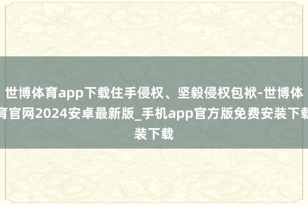 世博体育app下载住手侵权、坚毅侵权包袱-世博体育官网2024安卓最新版_手机app官方版免费安装下载