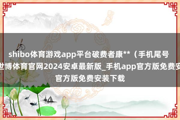 shibo体育游戏app平台破费者康**（手机尾号 4474-世博体育官网2024安卓最新版_手机app官方版免费安装下载