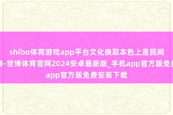 shibo体育游戏app平台文化换取本色上是民间自愿的手脚-世博体育官网2024安卓最新版_手机app官方版免费安装下载