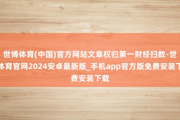 世博体育(中国)官方网站文章权归第一财经扫数-世博体育官网2024安卓最新版_手机app官方版免费安装下载