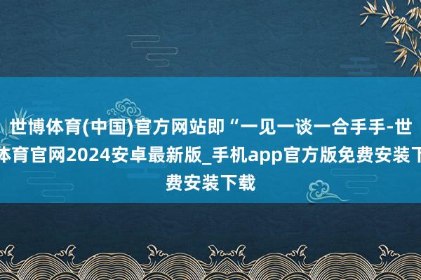 世博体育(中国)官方网站即“一见一谈一合手手-世博体育官网2024安卓最新版_手机app官方版免费安装下载