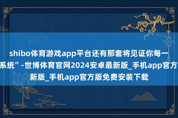 shibo体育游戏app平台还有那套将见证你每一步成长的“设立系统”-世博体育官网2024安卓最新版_手机app官方版免费安装下载