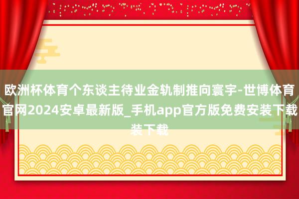 欧洲杯体育个东谈主待业金轨制推向寰宇-世博体育官网2024安卓最新版_手机app官方版免费安装下载