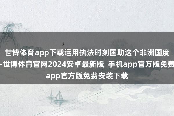世博体育app下载运用执法时刻匡助这个非洲国度开脱抢劫-世博体育官网2024安卓最新版_手机app官方版免费安装下载