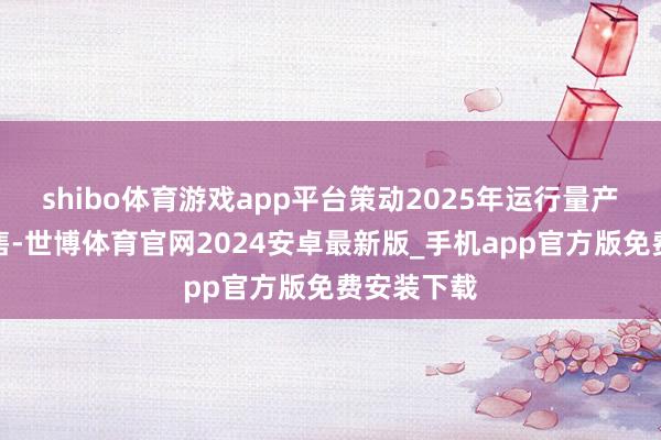 shibo体育游戏app平台策动2025年运行量产并对外售售-世博体育官网2024安卓最新版_手机app官方版免费安装下载