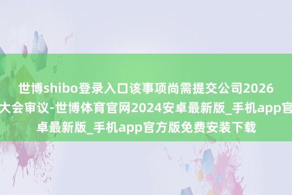 世博shibo登录入口该事项尚需提交公司2026年第一次临时鼓舞大会审议-世博体育官网2024安卓最新版_手机app官方版免费安装下载