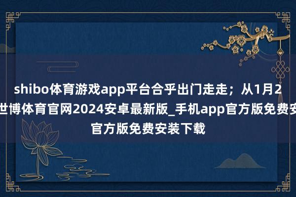 shibo体育游戏app平台合乎出门走走;从1月29日起-世博体育官网2024安卓最新版_手机app官方版免费安装下载