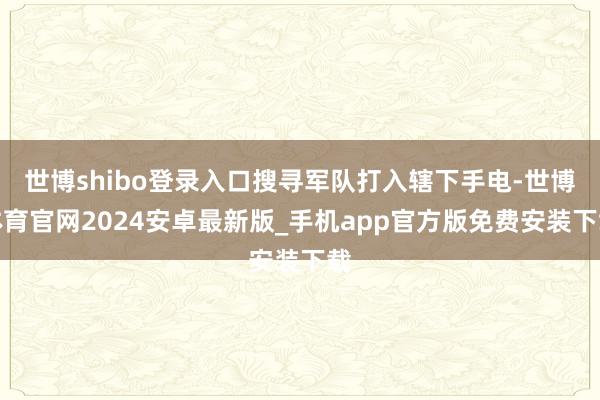 世博shibo登录入口搜寻军队打入辖下手电-世博体育官网2024安卓最新版_手机app官方版免费安装下载