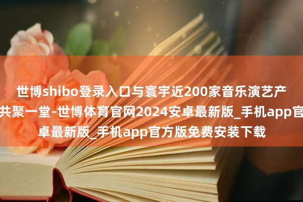 世博shibo登录入口与寰宇近200家音乐演艺产业链要点企业代表共聚一堂-世博体育官网2024安卓最新版_手机app官方版免费安装下载