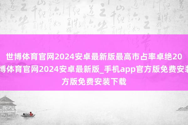 世博体育官网2024安卓最新版最高市占率卓绝20%-世博体育官网2024安卓最新版_手机app官方版免费安装下载