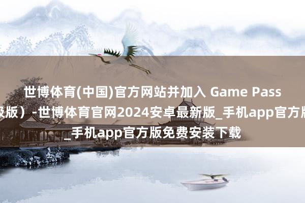 世博体育(中国)官方网站并加入 Game Pass（高档版和终极版）-世博体育官网2024安卓最新版_手机app官方版免费安装下载